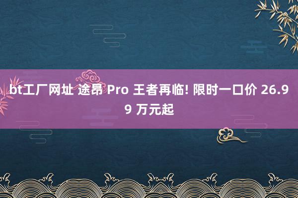bt工厂网址 途昂 Pro 王者再临! 限时一口价 26.99 万元起