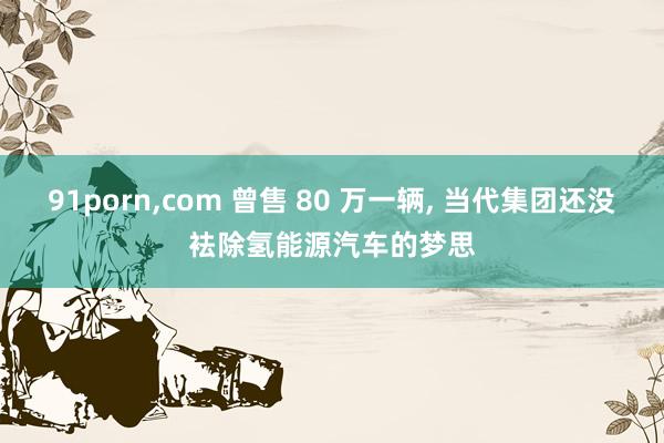 91porn，com 曾售 80 万一辆， 当代集团还没袪除氢能源汽车的梦思
