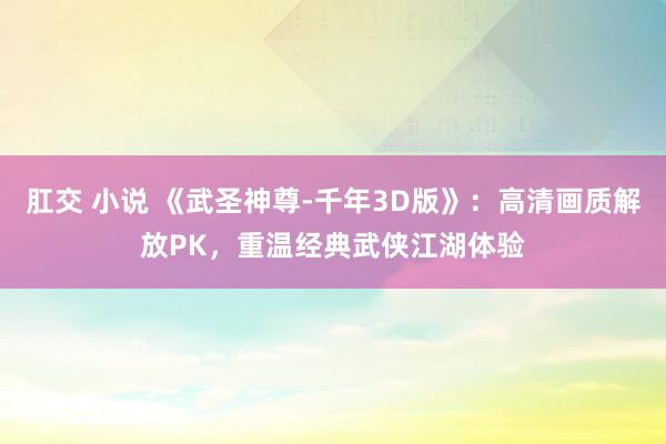 肛交 小说 《武圣神尊-千年3D版》：高清画质解放PK，重温经典武侠江湖体验