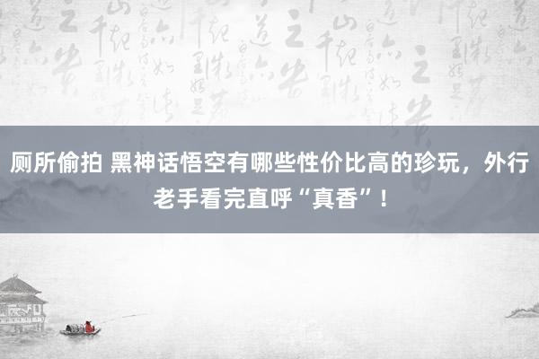 厕所偷拍 黑神话悟空有哪些性价比高的珍玩，外行老手看完直呼“真香”！