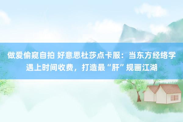 做爱偷窥自拍 好意思杜莎点卡服：当东方经络学遇上时间收费，打造最“肝”规画江湖
