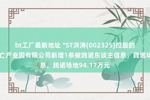 bt工厂最新地址 *ST洪涛(002325)控股的深圳市洪涛消亡产业园有限公司新增1条被践诺东谈主信息，践诺场地94.17万元
