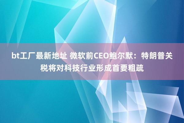 bt工厂最新地址 微软前CEO鲍尔默：特朗普关税将对科技行业形成首要粗疏