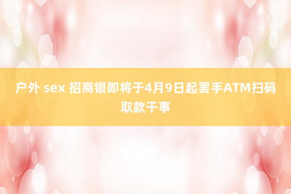 户外 sex 招商银即将于4月9日起罢手ATM扫码取款干事