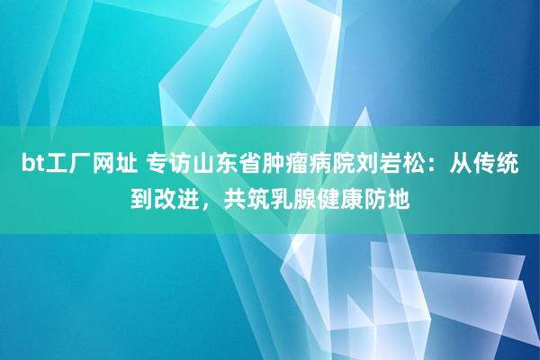 bt工厂网址 专访山东省肿瘤病院刘岩松：从传统到改进，共筑乳腺健康防地