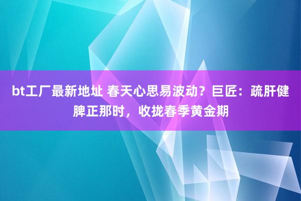 bt工厂最新地址 春天心思易波动？巨匠：疏肝健脾正那时，收拢春季黄金期