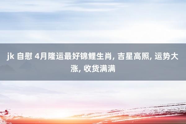 jk 自慰 4月隆运最好锦鲤生肖， 吉星高照， 运势大涨， 收货满满
