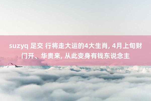 suzyq 足交 行将走大运的4大生肖， 4月上旬财门开、华贵来， 从此变身有钱东说念主