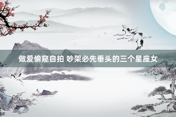 做爱偷窥自拍 吵架必先垂头的三个星座女