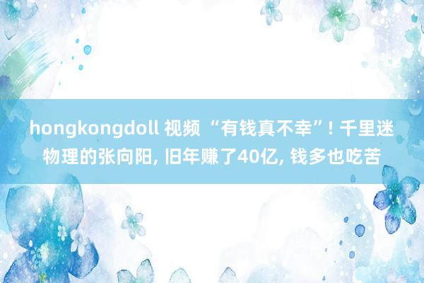 hongkongdoll 视频 “有钱真不幸”! 千里迷物理的张向阳， 旧年赚了40亿， 钱多也吃苦