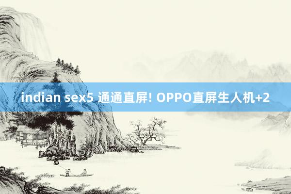 indian sex5 通通直屏! OPPO直屏生人机+2