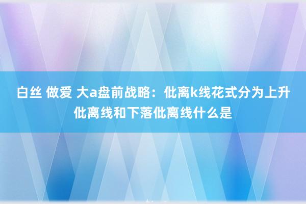 白丝 做爱 大a盘前战略：仳离k线花式分为上升仳离线和下落仳离线什么是