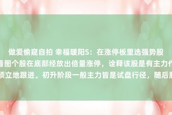 做爱偷窥自拍 幸福暖阳S：在涨停板里选强势股进行追踪把合手契机。看图个股在底部经放出倍量涨停，诠释该股是有主力作念多的，此时无须立地跟进。初升阶段一般主力皆是试盘行径，随后股价小幅整理跌穿5日均线沿20日均线上方...