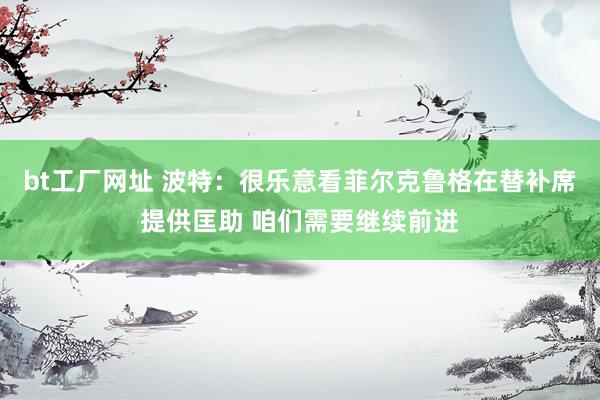 bt工厂网址 波特：很乐意看菲尔克鲁格在替补席提供匡助 咱们需要继续前进