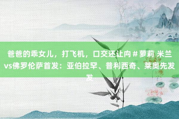 爸爸的乖女儿，打飞机，口交还让禸＃萝莉 米兰vs佛罗伦萨首发：亚伯拉罕、普利西奇、莱奥先发