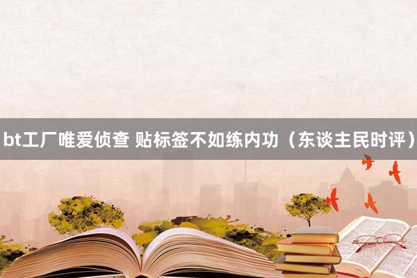 bt工厂唯爱侦查 贴标签不如练内功（东谈主民时评）