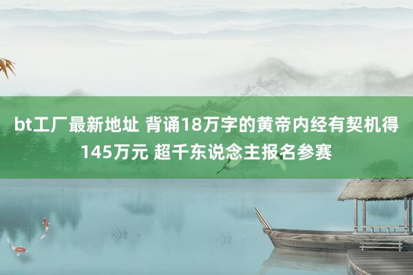 bt工厂最新地址 背诵18万字的黄帝内经有契机得145万元 超千东说念主报名参赛