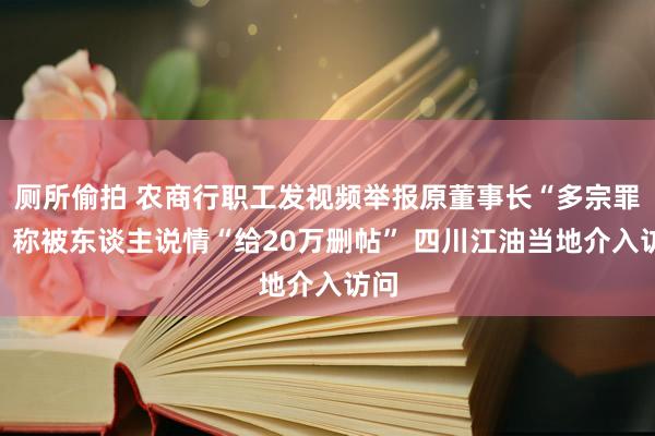 厕所偷拍 农商行职工发视频举报原董事长“多宗罪”，称被东谈主说情“给20万删帖” 四川江油当地介入访问
