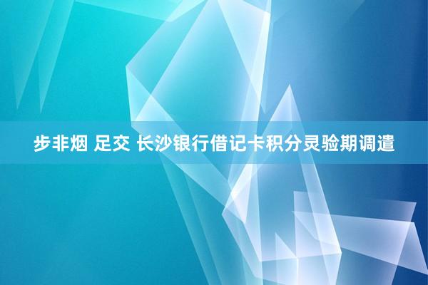 步非烟 足交 长沙银行借记卡积分灵验期调遣