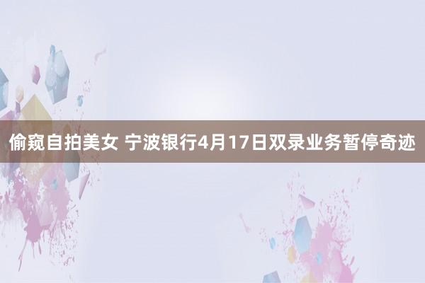 偷窥自拍美女 宁波银行4月17日双录业务暂停奇迹