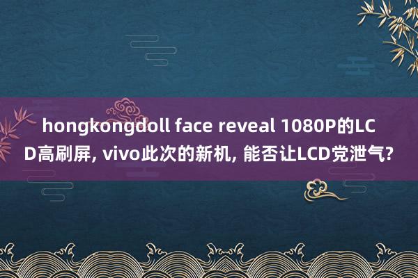 hongkongdoll face reveal 1080P的LCD高刷屏， vivo此次的新机， 能否让LCD党泄气?