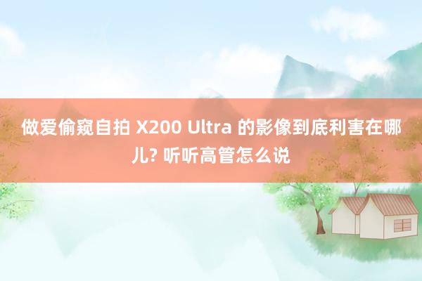做爱偷窥自拍 X200 Ultra 的影像到底利害在哪儿? 听听高管怎么说