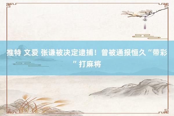 推特 文爱 张谦被决定逮捕！曾被通报恒久“带彩”打麻将