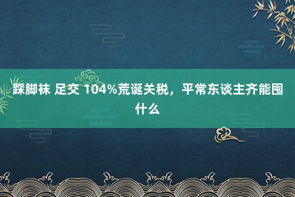 踩脚袜 足交 104%荒诞关税，平常东谈主齐能囤什么