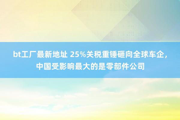 bt工厂最新地址 25%关税重锤砸向全球车企，中国受影响最大的是零部件公司