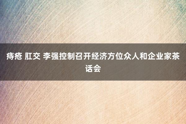 痔疮 肛交 李强控制召开经济方位众人和企业家茶话会