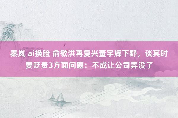 秦岚 ai换脸 俞敏洪再复兴董宇辉下野，谈其时要贬责3方面问题：不成让公司弄没了