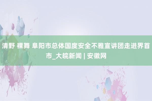 清野 裸舞 阜阳市总体国度安全不雅宣讲团走进界首市_大皖新闻 | 安徽网