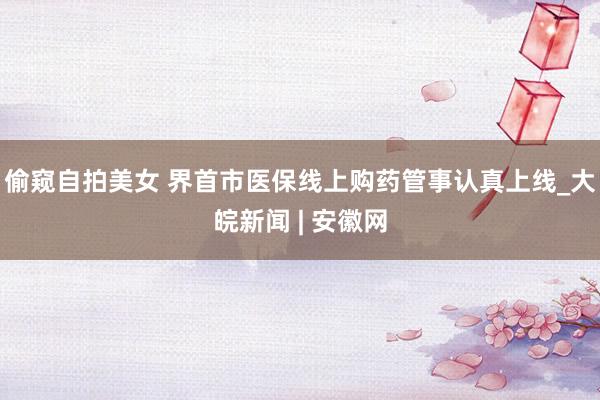 偷窥自拍美女 界首市医保线上购药管事认真上线_大皖新闻 | 安徽网