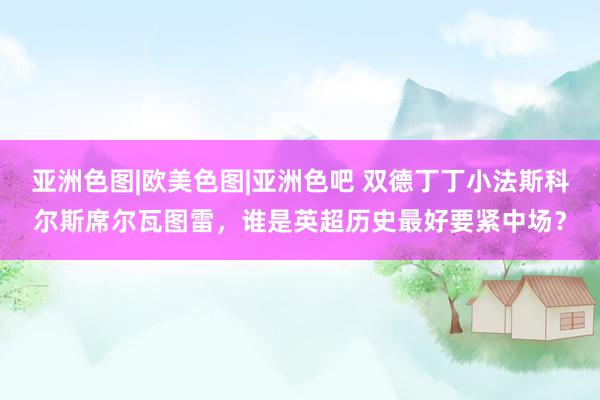 亚洲色图|欧美色图|亚洲色吧 双德丁丁小法斯科尔斯席尔瓦图雷，谁是英超历史最好要紧中场？