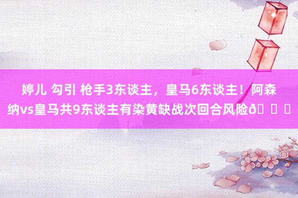婷儿 勾引 枪手3东谈主，皇马6东谈主！阿森纳vs皇马共9东谈主有染黄缺战次回合风险👇