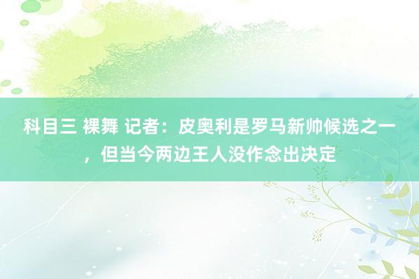 科目三 裸舞 记者：皮奥利是罗马新帅候选之一，但当今两边王人没作念出决定