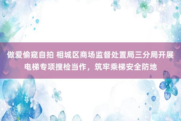 做爱偷窥自拍 相城区商场监督处置局三分局开展电梯专项搜检当作，筑牢乘梯安全防地