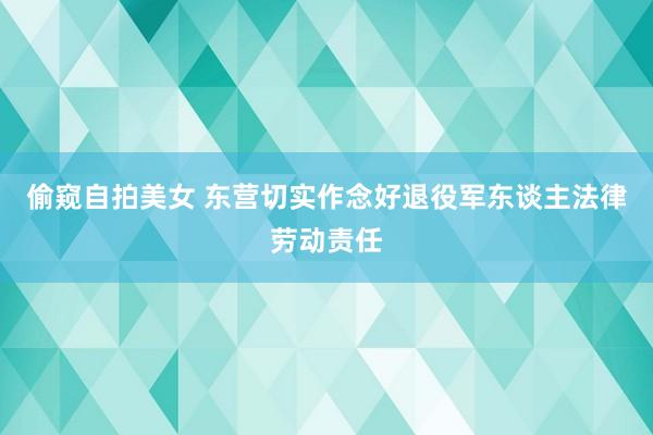偷窥自拍美女 东营切实作念好退役军东谈主法律劳动责任