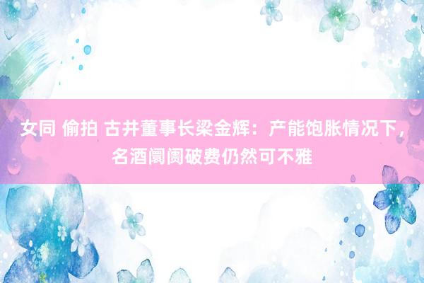 女同 偷拍 古井董事长梁金辉：产能饱胀情况下，名酒阛阓破费仍然可不雅