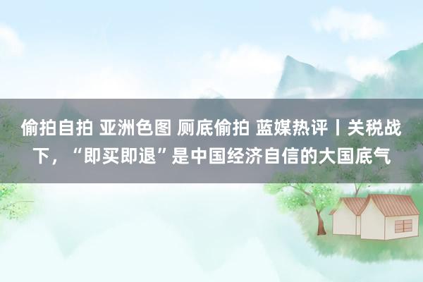 偷拍自拍 亚洲色图 厕底偷拍 蓝媒热评丨关税战下，“即买即退”是中国经济自信的大国底气