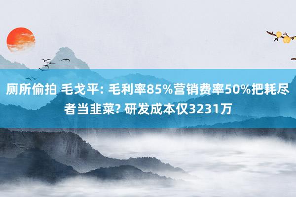 厕所偷拍 毛戈平: 毛利率85%营销费率50%把耗尽者当韭菜? 研发成本仅3231万