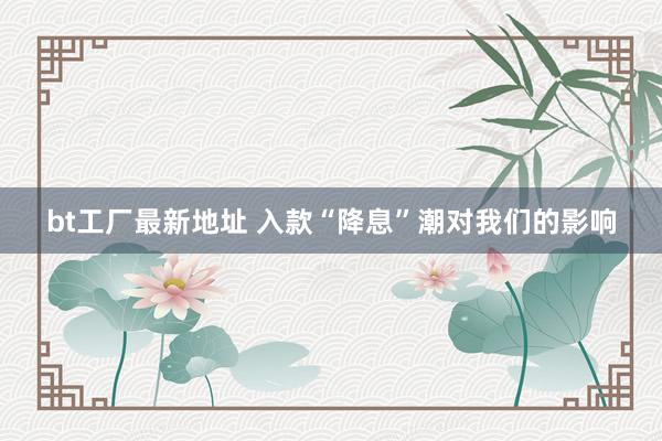 bt工厂最新地址 入款“降息”潮对我们的影响