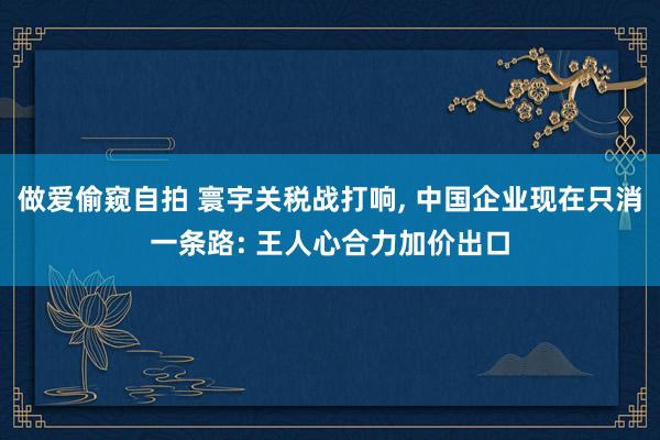 做爱偷窥自拍 寰宇关税战打响， 中国企业现在只消一条路: 王人心合力加价出口