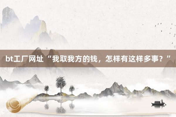 bt工厂网址 “我取我方的钱，怎样有这样多事？”
