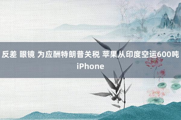 反差 眼镜 为应酬特朗普关税 苹果从印度空运600吨iPhone