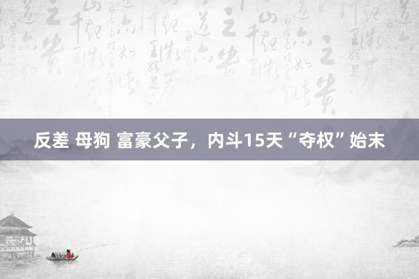 反差 母狗 富豪父子，内斗15天“夺权”始末