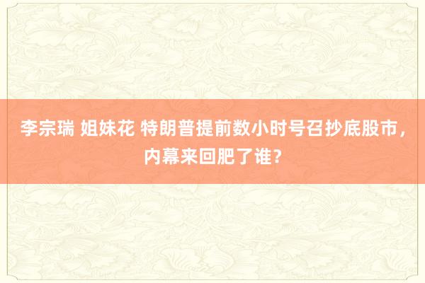 李宗瑞 姐妹花 特朗普提前数小时号召抄底股市，内幕来回肥了谁？