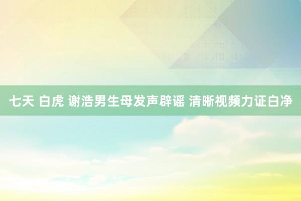 七天 白虎 谢浩男生母发声辟谣 清晰视频力证白净