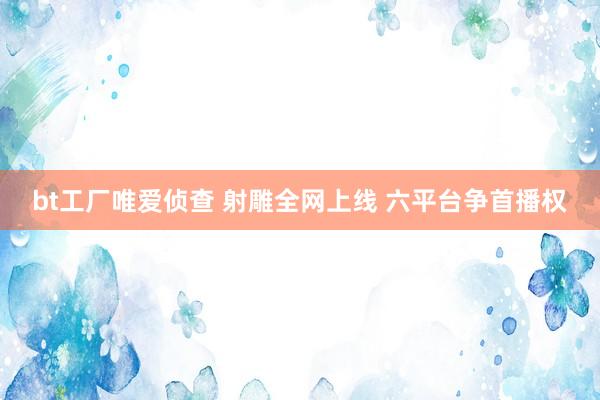 bt工厂唯爱侦查 射雕全网上线 六平台争首播权