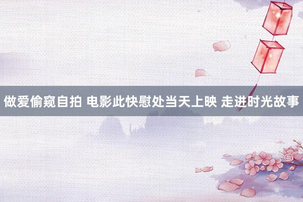 做爱偷窥自拍 电影此快慰处当天上映 走进时光故事